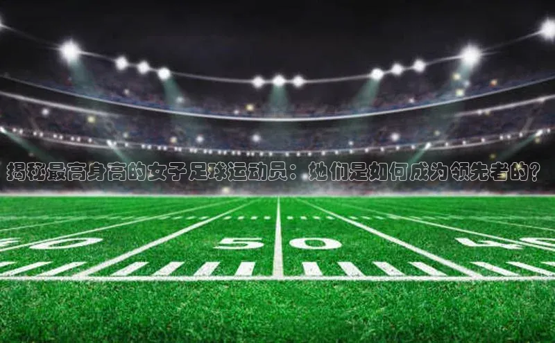 333体育平台App下载安卓手机下载百度游戏开放平台揭秘最高身高的女子足球运动员：她们是如何成为领先者的？