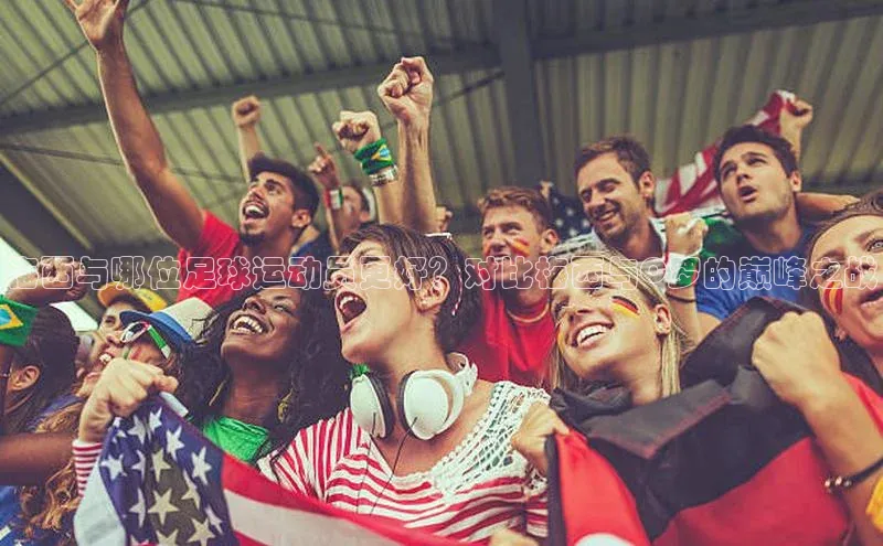 333体育综合百度营销中心梅西与哪位足球运动员更好？对比梅西与C罗的巅峰之战