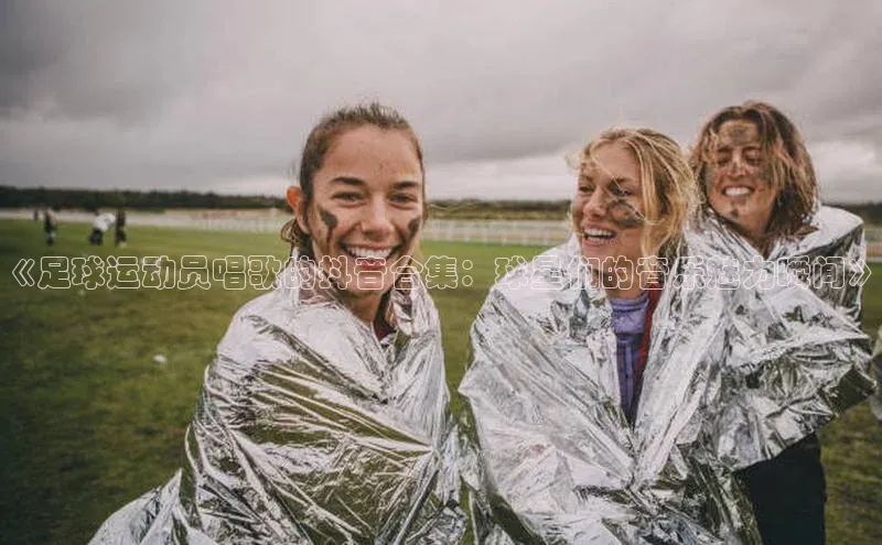 333体育官网入口歌力思《足球运动员唱歌的抖音合集：球星们的音乐魅力瞬间》