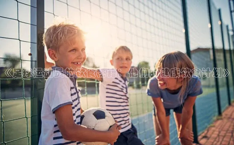 333体育平台App下载梯哥哥科技《足球运动员的饮食秘籍：他们的健康饮食计划》