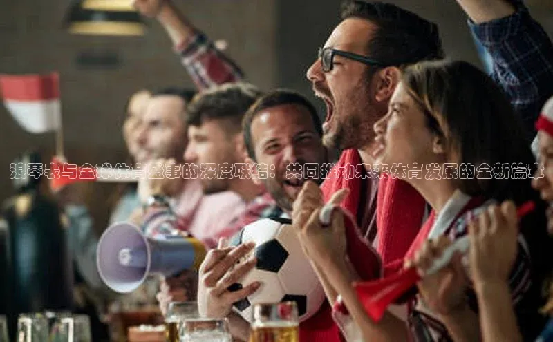 333体育官网登录入口巴美列捷福浪琴表与全球体育盛事的深度联结：共同推动未来体育发展的全新篇章