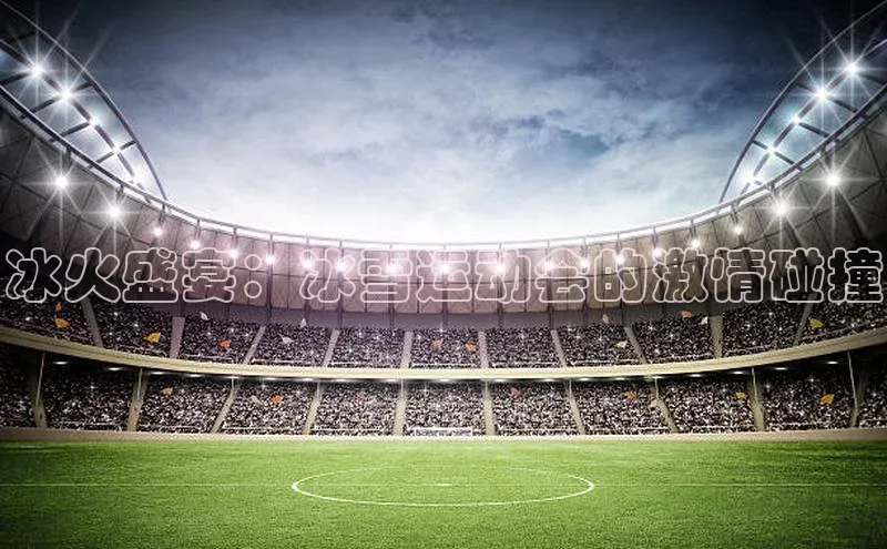 333体育平台官网百度手机助手冰火盛宴：冰雪运动会的激情碰撞