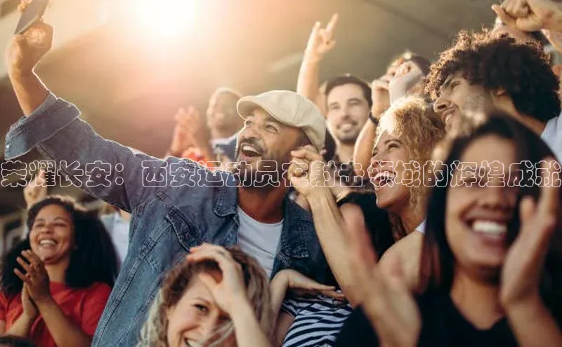 333体育平台app阿里尔公司荣耀长安：西安运动员在射击领域的辉煌成就