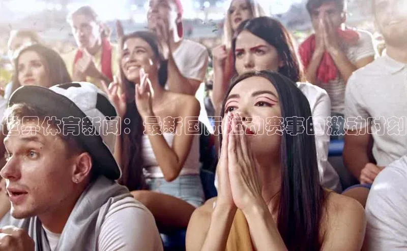 世界体育新闻：最新国际运动赛事的激动时刻