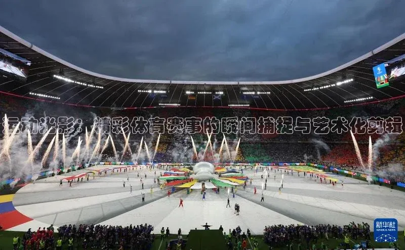 运动光影：精彩体育赛事的瞬间捕捉与艺术化剪辑