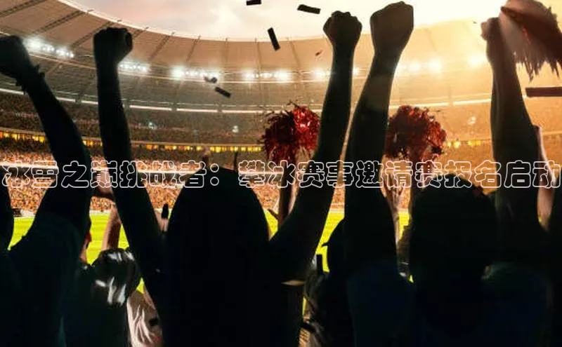 冰雪之巅挑战者：攀冰赛事邀请赛报名启动