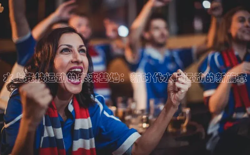 水上竞技运动的未来基地：新时代水上运动的新篇章
