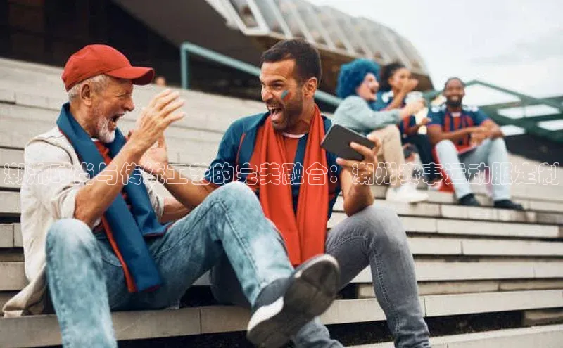 潮流时尚与传统工艺的完美融合：潮州赛事运动服定制