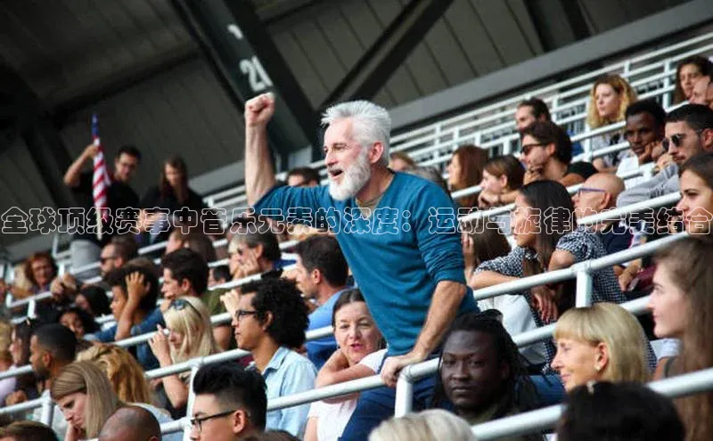 全球顶级赛事中音乐元素的深度：运动与旋律的完美结合